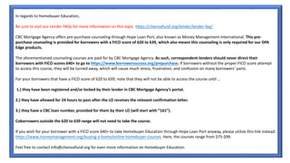 In regards to Homebuyer Education,
Be sure to visit our Lender FAQs for more information on this topic. https://chenoafund.org/lender/lender-faq/
CBC Mortgage Agency offers pre-purchase counseling through Hope Loan Port, also known as Money Management International. This pre-
purchase counseling is provided for borrowers with a FICO score of 620 to 639, which also means this counseling is only required for our DPA
Edge products.
The aforementioned counseling courses are paid for by CBC Mortgage Agency. As such, correspondent-lenders should never direct their
borrowers with FICO scores 640+ to go to https://www.borrowersuccess.org/prepurchase. If borrowers without the proper FICO score attempt
to access this course, they will be turned away, which will cause much stress, frustration, and confusion on many borrowers’ parts.
For your borrowers that have a FICO score of 620 to 639, note that they will not be able to access the course until …
1.) they have been registered and/or locked by their lender in CBC Mortgage Agency’s portal.
2.) they have allowed for 24 hours to pass after the LO receives the relevant confirmation letter.
3.) they have a CBC loan number, provided for them by their LO (will start with “161”).
Coborrowers outside the 620 to 639 range will not need to take the course.
If you wish for your borrower with a FICO score 640+ to take Homebuyer Education through Hope Loan Port anyway, please utilize this link instead.
https://www.moneymanagement.org/buying-a-home/online-homebuyer-courses. Here, the courses range from $75-$99.
Feel free to contact info@chenoafund.org for even more information on Homebuyer Education.
 