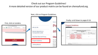 Check out our Program Guidelines!
A more detailed version of our product matrix can be found on chenoafund.org.
First, click on Lenders.
Next, click on Program Guidelines.
Finally, scroll down to pages 8-16.
 