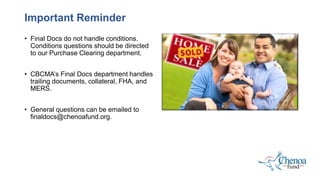 • Final Docs do not handle conditions.
Conditions questions should be directed
to our Purchase Clearing department.
• CBCMA’s Final Docs department handles
trailing documents, collateral, FHA, and
MERS.
• General questions can be emailed to
finaldocs@chenoafund.org.
Important Reminder
 
