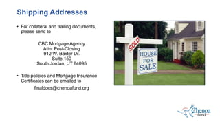 • For collateral and trailing documents,
please send to
CBC Mortgage Agency
Attn: Post-Closing
912 W. Baxter Dr.
Suite 150
South Jordan, UT 84095
• Title policies and Mortgage Insurance
Certificates can be emailed to
finaldocs@chenoafund.org
Shipping Addresses
 