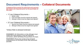 Collateral Documents for both first and second
lien loans are required prior to the purchase of
the loan:
• 1st Lien Collateral Documents –
1. Bailee Letter
2. First Lien Note (must be original wet signed)
3. Allonge to Note (must be original wet signed)*
• 2nd Lien Collateral Documents –
1. Second Lien Note (must be original wet signed)
2. Allonge to Note (must be original wet signed)*
*Unless Note is stamped endorsed.
REMEMBER: All information on the allonges must
match the note exactly, or we will request a
correction, which will delay the purchase of a loan.
REMEMBER: Please also avoid using stamped
endorsements on the back of the note whenever
possible.
Document Requirements – Collateral Documents
 