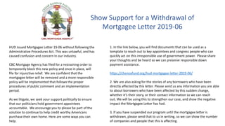 Show Support for a Withdrawal of
Mortgagee Letter 2019-06
HUD issued Mortgagee Letter 19-06 without following the
Administrative Procedures Act. This was unlawful, and has
caused confusion and concern in our industry.
CBC Mortgage Agency has filed for a restraining order to
temporarily block this new policy and once in place, will
file for injunctive relief. We are confident that the
mortgagee letter will be removed and a more responsible
policy will be implemented that follows the proper
procedures of public comment and an implementation
period.
As we litigate, we seek your support politically to ensure
that our politicians hold government appointees
accountable. We encourage you to please be part of the
solution to continue to help credit worthy Americans
purchase their own home. Here are some ways you can
help.
1. In the link below, you will find documents that can be used as a
template to reach out to key appointees and congress people who can
quickly act on this irresponsible use of government power. Please share
your thoughts and be heard so we can preserve responsible down
payment assistance.
https://chenoafund.org/hud-mortgagee-letter-2019-06/
2. We are also asking for the stories of any borrowers who have been
directly affected by this letter. Please send us any information you are able
to about borrowers who have been affected by this sudden change,
whether it’s their story, or their contact information so we can reach
out. We will be using this to strengthen our case, and show the negative
impact the Mortgagee Letter has had.
3. If you have suspended our program until the mortgagee letter is
withdrawn, please send that to us in writing, so we can show the number
of companies and people that this is affecting.
 