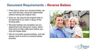 • If the loan is done as a reverse bailee, we
can fund the loan using the bailee letter
without having the original note.
• Even so, we require the original note to
be delivered to us within 3 days of the
funding date.
• Reverse bailees are accepted, but our
department will need prior notice. Send
that notice to Mat LaMunyon before you
ship the bailee letter.
• We do not prefer reverse bailees, and will
always work to shift to a forward bailee
process.
Document Requirements – Reverse Bailees
 