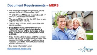 • We no longer accept assignments for the
second liens as of November 2017.
• 1st and 2nd lien MINS are required on all 1st
and 2nd Lien notes and Deeds.
• The same MIN must be the MIN that is also
registered within MERS.
• The 1st and 2nd Lien MINS cannot be the
same number.
• Both MINS must be transferred (via
TOS/TOB) to CBC Mortgage Agency
within 72 hours of the purchase of the
loan to remain within compliance with
CBCMA.
• CBC must be the investor and the servicer
within MERS for all loans we purchase. The
second lien MIN must be registered as a
“Second Lien MIN” within MERS with the
correct lien amount.
• For more information, visit
http://members.mersinc.org
Document Requirements – MERS
 