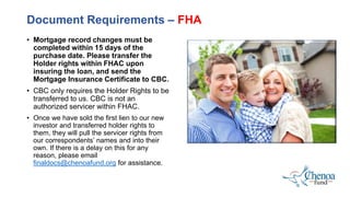 • Mortgage record changes must be
completed within 15 days of the
purchase date. Please transfer the
Holder rights within FHAC upon
insuring the loan, and send the
Mortgage Insurance Certificate to CBC.
• CBC only requires the Holder Rights to be
transferred to us. CBC is not an
authorized servicer within FHAC.
• Once we have sold the first lien to our new
investor and transferred holder rights to
them, they will pull the servicer rights from
our correspondents’ names and into their
own. If there is a delay on this for any
reason, please email
finaldocs@chenoafund.org for assistance.
Document Requirements – FHA
 