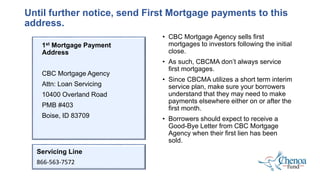 Until further notice, send First Mortgage payments to this
address.
1st Mortgage Payment
Address
CBC Mortgage Agency
Attn: Loan Servicing
10400 Overland Road
PMB #403
Boise, ID 83709
• CBC Mortgage Agency sells first
mortgages to investors following the initial
close.
• As such, CBCMA don’t always service
first mortgages.
• Since CBCMA utilizes a short term interim
service plan, make sure your borrowers
understand that they may need to make
payments elsewhere either on or after the
first month.
• Borrowers should expect to receive a
Good-Bye Letter from CBC Mortgage
Agency when their first lien has been
sold.
Servicing Line
866-563-7572
 