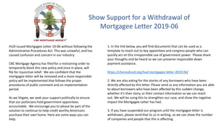 Show Support for a Withdrawal of
Mortgagee Letter 2019-06
HUD issued Mortgagee Letter 19-06 without following the
Administrative Procedures Act. This was unlawful, and has
caused confusion and concern in our industry.
CBC Mortgage Agency has filed for a restraining order to
temporarily block this new policy and once in place, will
file for injunctive relief. We are confident that the
mortgagee letter will be removed and a more responsible
policy will be implemented that follows the proper
procedures of public comment and an implementation
period.
As we litigate, we seek your support politically to ensure
that our politicians hold government appointees
accountable. We encourage you to please be part of the
solution to continue to help credit worthy Americans
purchase their own home. Here are some ways you can
help.
1. In the link below, you will find documents that can be used as a
template to reach out to key appointees and congress people who can
quickly act on this irresponsible use of government power. Please share
your thoughts and be heard so we can preserve responsible down
payment assistance.
https://chenoafund.org/hud-mortgagee-letter-2019-06/
2. We are also asking for the stories of any borrowers who have been
directly affected by this letter. Please send us any information you are able
to about borrowers who have been affected by this sudden change,
whether it’s their story, or their contact information so we can reach
out. We will be using this to strengthen our case, and show the negative
impact the Mortgagee Letter has had.
3. If you have suspended our program until the mortgagee letter is
withdrawn, please send that to us in writing, so we can show the number
of companies and people that this is affecting.
 