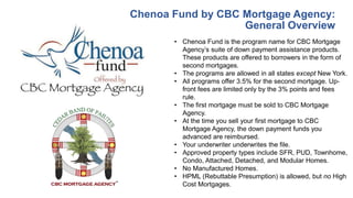 Chenoa Fund by CBC Mortgage Agency:
General Overview
• Chenoa Fund is the program name for CBC Mortgage
Agency’s suite of down payment assistance products.
These products are offered to borrowers in the form of
second mortgages.
• The programs are allowed in all states except New York.
• All programs offer 3.5% for the second mortgage. Up-
front fees are limited only by the 3% points and fees
rule.
• The first mortgage must be sold to CBC Mortgage
Agency.
• At the time you sell your first mortgage to CBC
Mortgage Agency, the down payment funds you
advanced are reimbursed.
• Your underwriter underwrites the file.
• Approved property types include SFR, PUD, Townhome,
Condo, Attached, Detached, and Modular Homes.
• No Manufactured Homes.
• HPML (Rebuttable Presumption) is allowed, but no High
Cost Mortgages.
 
