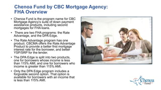 Chenoa Fund by CBC Mortgage Agency:
FHA Overview
• Chenoa Fund is the program name for CBC
Mortgage Agency’s suite of down payment
assistance products, including second
mortgages for FHA loans.
• There are two FHA programs: the Rate
Advantage, and the DPA Edge.
• The Rate Advantage program has one
product. CBCMA offers the Rate Advantage
Product to provide a better first mortgage
interest rate for the borrower, and better
YSP/SRP for the lender.
• The DPA Edge is split into two products,
one for borrowers whose income is less
than 115% AMI, and one for borrowers who
income is greater than 115% AMI.
• Only the DPA Edge program includes a
forgivable second option. That option is
available for borrowers with an income that
is less than 115% AMI.
 