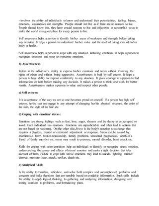- involves the ability of individuals to know and understand their potentialities, feeling, biases,
emotions, weaknesses and strengths. People should not live as if there are no reasons to live.
People should know that, they have crucial reasons to live and objectives to accomplish so as to
make the world as a good place for every person to live.
Self awareness helps a person to identify his/her areas of weakness and strength before taking
any decision. It helps a person to understand his/her value and the need of taking care of his/her
body or health.
Self awareness helps a person to cope with any situation including emotions. It helps a person to
recognize emotions and ways to overcome emotions.
b) Assertiveness
Refers to the individual’s ability to express his/her emotions and needs without violating the
rights of others and without being aggressive. Assertiveness is built by self esteem. It helps a
person to have ability to respond confidently to any situation. It gives courage to a person to find
information or facts before making any decision. It makes a person to think and work for better
results. Assertiveness makes a person to value and respect other people.
c) Self esteem:
It is acceptance of the way we are so one becomes proud on oneself. If a person has high self
esteem, he/she can not engage in any attempt of changing her/his physical structure, the color of
the skin, the style of the hair etc.
d) Coping with emotion/ stress:
Emotions are strong feelings such as fear, love, anger, shyness and the desire to be accepted or
loved. Each individual has emotions. Emotions are unpredictable and often lead to actions that
are not based on reasoning. On the other side,Stress is the body's reaction to a change that
requires a physical, mental or emotional adjustment or response. Stress can be caused by
examination fever, broken relationship, family problems, unwanted pregnancies, death of a
friend of family member etc. stress may result to pressure, mental disorder, heart attack etc.
Skills for coping with stress/emotions help an individual to identify or recognize stress/ emotion,
understanding the causes and effects of stress/ emotion and make a right decision that take
account of them. Failure to cope with stress/ emotions may lead to suicide, fighting, murder,
divorce, pressure, heart attack, strokes, death etc.
e) Analytical skill:
Is the ability to visualize, articulate, and solve both complex and uncomplicated problems and
concepts and make decisions that are sensible based on available information. Such skills include
the ability to apply logical thinking, to gathering and analyzing information, designing and
testing solutions to problems, and formulating plans.
 