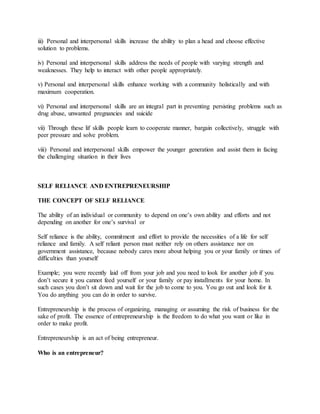 iii) Personal and interpersonal skills increase the ability to plan a head and choose effective
solution to problems.
iv) Personal and interpersonal skills address the needs of people with varying strength and
weaknesses. They help to interact with other people appropriately.
v) Personal and interpersonal skills enhance working with a community holistically and with
maximum cooperation.
vi) Personal and interpersonal skills are an integral part in preventing persisting problems such as
drug abuse, unwanted pregnancies and suicide
vii) Through these lif skills people learn to cooperate manner, bargain collectively, struggle with
peer pressure and solve problem.
viii) Personal and interpersonal skills empower the younger generation and assist them in facing
the challenging situation in their lives
SELF RELIANCE AND ENTREPRENEURSHIP
THE CONCEPT OF SELF RELIANCE
The ability of an individual or community to depend on one’s own ability and efforts and not
depending on another for one’s survival or
Self reliance is the ability, commitment and effort to provide the necessities of a life for self
reliance and family. A self reliant person must neither rely on others assistance nor on
government assistance, because nobody cares more about helping you or your family or times of
difficulties than yourself
Example; you were recently laid off from your job and you need to look for another job if you
don’t secure it you cannot feed yourself or your family or pay installments for your home. In
such cases you don’t sit down and wait for the job to come to you. You go out and look for it.
You do anything you can do in order to survive.
Entrepreneurship is the process of organizing, managing or assuming the risk of business for the
sake of profit. The essence of entrepreneurship is the freedom to do what you want or like in
order to make profit.
Entrepreneurship is an act of being entrepreneur.
Who is an entrepreneur?
 