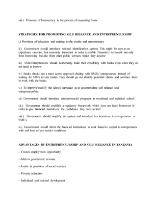 viii.) Presence of bureaucracy in the process of requesting loans
STRATEGIES FOR PROMOTING SELF RELIANCE AND ENTREPRENEURSHIP
i.) Provision of education and training to the youths and entrepreneurs
ii.) Government should introduce national identification system. This might be seen as an
experience exercise, but extremely important in order to enable Tanzania’s to benefit not only
from borrowing but also from other public services which they deserve
iii.) SME/Entrepreneurs should deliberately build their credibility with banks even when they do
not need to borrow
iv.) Banks should use a more active approach dealing with SMEs/ entrepreneurs instead of
waiting for SMEs to visit banks. They should go out identify potential clients and convince them
to work with the banks.
v.) To improve/modify the school curricular as to accommodate self reliance and
entrepreneurship.
vi.) Government should introduce entrepreneurial programs in vocational and technical school
vii.) Government should establish a regulatory framework which does not favor borrowers in
order to give financial institutions the confidence they need to lend
viii.) Government should simplify tax system and introduce tax incentives to entrepreneurs or
SME’s
ix.) Government should direct the financial institutions to avail financial capital to entrepreneurs
with soft loan or less restrict conditions
ADVANTAGES OF ENTREPRENEURSHIP AND SELF RELIANCE IN TANZANIA
- Creates employment opportunity
- Adds to government revenue
- Assists in provision of social services
- Poverty reduction
- Individual and national development
 
