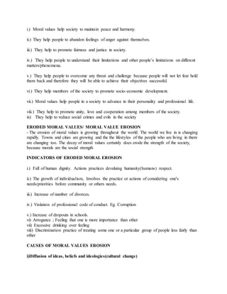 i.) Moral values help society to maintain peace and harmony.
ii.) They help people to abandon feelings of anger against themselves.
iii.) They help to promote fairness and justice in society.
iv.) They help people to understand their limitations and other people’s limitations on different
matters/phenomena.
v.) They help people to overcome any threat and challenge because people will not let fear hold
them back and therefore they will be able to achieve their objectives successful.
vi.) They help members of the society to promote socio-economic development.
vii.) Moral values help people in a society to advance in their personality and professional life.
viii.) They help to promote unity, love and cooperation among members of the society.
ix) They help to reduce social crimes and evils in the society
ERODED MORAL VALUES/ MORAL VALUE EROSION
- The erosion of moral values is growing throughout the world. The world we live in is changing
rapidly. Towns and cities are growing and the the lifestyles of the people who are living in them
are changing too. The decay of moral values certainly does erode the strength of the society,
because morals are the social strength
INDICATORS OF ERODED MORAL EROSION
i.) Fall of human dignity. Actions practices devaluing humanity(humans) respect.
ii.) The growth of individualism, Involves the practice or actions of considering one's
needs/priorities before community or others needs.
iii.) Increase of number of divorces.
iv.) Violation of professional code of conduct. Eg. Corruption
v.) Increase of dropouts in schools.
vi) Arrogance ; Feeling that one is more importance than other
vii) Excessive drinking over feeling
viii) Discrimination practice of treating some one or a particular group of people less fairly than
other
CAUSES OF MORAL VALUES EROSION
i)Diffusion of ideas, beliefs and ideologies(cultural change)
 