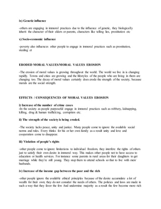 ix) Genetic influence
-others are engaging in immoral practices due to the influence of genetic, they biologically
inherit the character of their elders or parents, characters like telling lies, prostitution etc
x) Socio-economic influence
-poverty also influences other people to engage in immoral practices such as prostitution,
stealing et
ERODED MORAL VALUES/MORAL VALUES EROSION
-The erosion of moral values is growing throughout the world. The world we live in is changing
rapidly. Towns and cities are growing and the lifestyles of the people who are living in them are
changing too. The decay of moral values certainly does erode the strength of the society, because
morals are the social strength.
EFFECTS / CONSEQUENCES OF MORAL VALUES EROSION
i) Increase of the number of crime cases
-In the society as people purposeful engage in immoral practices such as robbery, kidnapping,
killing, drug & human trafficking, corruption etc.
ii) The strength of the society is being eroded.
-The society lacks peace, unity and justice. Many people come to ignore the available social
norms and rules. Every thinks for his or her own family as a result unity and love and
cooperation come to disappear.
iii) Violation of people’s rights
-other people come to ignore limitations to individual freedom, they interfere the rights of others
just to satisfy their own desire in immoral way. This makes other people not to have access to
education or health services. For instance some parents in rural areas for their daughters to get
marriage while they’re still young. They stop them to attend schools so that to live with men/
husbands.
iv) Increase of the income gap between the poor and the rich
-other people ignore the available ethical principles because of the desire accumulate a lot of
wealth for their own; they do not consider the needs of others. The policies and laws are made in
such a way that they favor the few And undermine majority as a result the few become more rich
 
