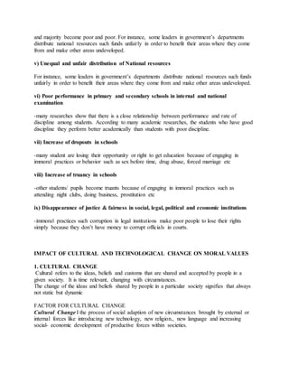 and majority become poor and poor. For instance, some leaders in government’s departments
distribute national resources such funds unfairly in order to benefit their areas where they come
from and make other areas undeveloped.
v) Unequal and unfair distribution of National resources
For instance, some leaders in government’s departments distribute national resources such funds
unfairly in order to benefit their areas where they come from and make other areas undeveloped.
vi) Poor performance in primary and secondary schools in internal and national
examination
-many researches show that there is a close relationship between performance and rate of
discipline among students. According to many academic researches, the students who have good
discipline they perform better academically than students with poor discipline.
vii) Increase of dropouts in schools
-many student are losing their opportunity or right to get education because of engaging in
immoral practices or behavior such as sex before time, drug abuse, forced marriage etc
viii) Increase of truancy in schools
-other students/ pupils become truants because of engaging in immoral practices such as
attending night clubs, doing business, prostitution etc
ix) Disappearance of justice & fairness in social, legal, political and economic institutions
-immoral practices such corruption in legal institutions make poor people to lose their rights
simply because they don’t have money to corrupt officials in courts.
IMPACT OF CULTURAL AND TECHNOLOGICAL CHANGE ON MORAL VALUES
1. CULTURAL CHANGE
Cultural refers to the ideas, beliefs and customs that are shared and accepted by people in a
given society. It is time relevant, changing with circumstances.
The change of the ideas and beliefs shared by people in a particular society signifies that always
not static but dynamic
FACTOR FOR CULTURAL CHANGE
Cultural Change I the process of social adaption of new circumstances brought by external or
internal forces like introducing new technology, new religion., new language and increasing
social- economic development of productive forces within societies.
 