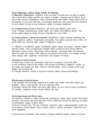 Factor influencing cultural change include the following
(i) Migration / Immigration : Migration is the movement of people from one place to another
such as from rural to urban and from one country to another. A person may be affected by the
ways of life the area of destination. This is because he/she must imitate certain system of his or
her residents so as to cope with them. For example people from rural areas tend to be absorbed
by town cultural because in town traditional cultural is normally abandoned.
ii) Communication; People communicate with others from different parts of the
world. Through communication, people imitate new cultural from different groups. This
process makes cultural to change because of learning new ways of life
iii) Social, political , cultural and economic; Liberalization means removing something that
brings restrictions political, economically and socially. Free market economy leads to influx of
goods which may adversely affect cultural of indigenous people.
iv) Influence of socialization agents: Socialization agents include peer groups , schools, religion
and mass media. These are instruments through which a person can learn and get different
information about a society. Mass media such as magazine , newspaper radio, and television
make us to learn new system of life which are not present in the society. For example wearing
styles, shaving styles, application of decoration and cosmetics for beauty.
Advantage of cultural change
i) It helps man to master his environment better due to acquisition of new life skills.
ii) New technology improves the welfare of the people economically, politically, socially, etc.
iii) It helps man acquire new skills , behavior, and knowledge. Hence , mastery of his social,
political and economic life.
iv) Through education , society is exposed to external cultural contrast and challenge.
Disadvantage of cultural change
i) The education and knowledge acquired from outside may conflict with tribal cultural and
traditions. Hence, create passivity from the concerned tribes.
ii) Strategic customs like female short dress, tight clothes. etc. have been a sources of problems.
For example , temptation to men towards offences like rape.
Technology change and Moral values.
The question is whether is conflict between the technological change values and the moral values
of society. Has it done more good than him? If this is taken into account the following are effects
of technological change on moral values.
i) Increase of social vices: The uses of internet , television, videos, and pornographic picture has
led to increase of bad behavior such as murder, violence, robbery, prostitution, drug abuse and
racial segregation.
ii) Environmental destruction: The invention of nuclear bomb has negative impact on societal
 