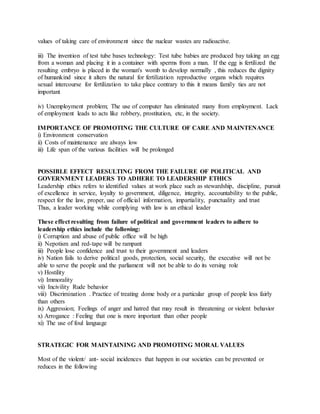 values of taking care of environment since the nuclear wastes are radioactive.
iii) The invention of test tube bases technology: Test tube babies are produced bay taking an egg
from a woman and placing it in a container with sperms from a man. If the egg is fertilized the
resulting embryo is placed in the woman's womb to develop normally , this reduces the dignity
of humankind since it alters the natural for fertilization reproductive organs which requires
sexual intercourse for fertilization to take place contrary to this it means family ties are not
important
iv) Unemployment problem; The use of computer has eliminated many from employment. Lack
of employment leads to acts like robbery, prostitution, etc, in the society.
IMPORTANCE OF PROMOTING THE CULTURE OF CARE AND MAINTENANCE
i) Environment conservation
ii) Costs of maintenance are always low
iii) Life span of the various facilities will be prolonged
POSSIBLE EFFECT RESULTING FROM THE FAILURE OF POLITICAL AND
GOVERNMENT LEADERS TO ADHERE TO LEADERSHIP ETHICS
Leadership ethics refers to identified values at work place such as stewardship, discipline, pursuit
of excellence in service, loyalty to government, diligence, integrity, accountability to the public,
respect for the law, proper, use of official information, impartiality, punctuality and trust
Thus, a leader working while complying with law is an ethical leader
These effect resulting from failure of political and government leaders to adhere to
leadership ethics include the following:
i) Corruption and abuse of public office will be high
ii) Nepotism and red-tape will be rampant
iii) People lose confidence and trust to their government and leaders
iv) Nation fails to derive political goods, protection, social security, the executive will not be
able to serve the people and the parliament will not be able to do its versing role
v) Hostility
vi) Immorality
vii) Incivility Rude behavior
viii) Discrimination . Practice of treating dome body or a particular group of people less fairly
than others
ix) Aggression; Feelings of anger and hatred that may result in threatening or violent behavior
x) Arrogance : Feeling that one is more important than other people
xi) The use of foul language
STRATEGIC FOR MAINTAINING AND PROMOTING MORAL VALUES
Most of the violent/ ant- social incidences that happen in our societies can be prevented or
reduces in the following
 
