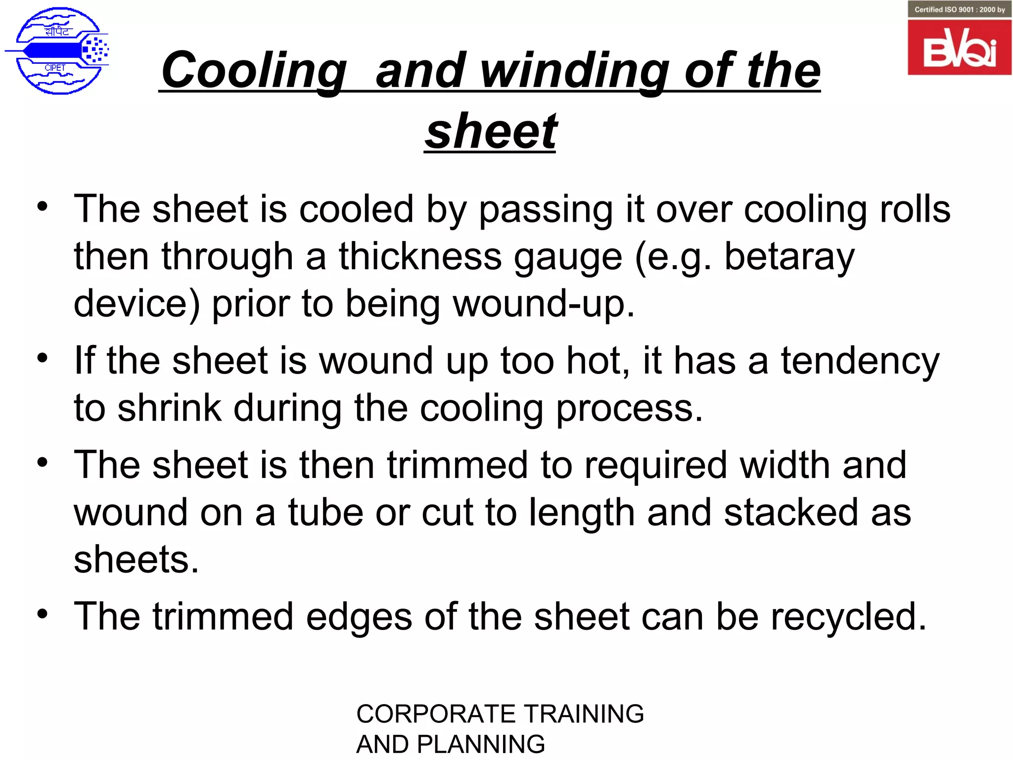 CORPORATE TRAINING
AND PLANNING
Cooling and winding of the
sheet
• The sheet is cooled by passing it over cooling rolls
then through a thickness gauge (e.g. betaray
device) prior to being wound-up.
• If the sheet is wound up too hot, it has a tendency
to shrink during the cooling process.
• The sheet is then trimmed to required width and
wound on a tube or cut to length and stacked as
sheets.
• The trimmed edges of the sheet can be recycled.
 
