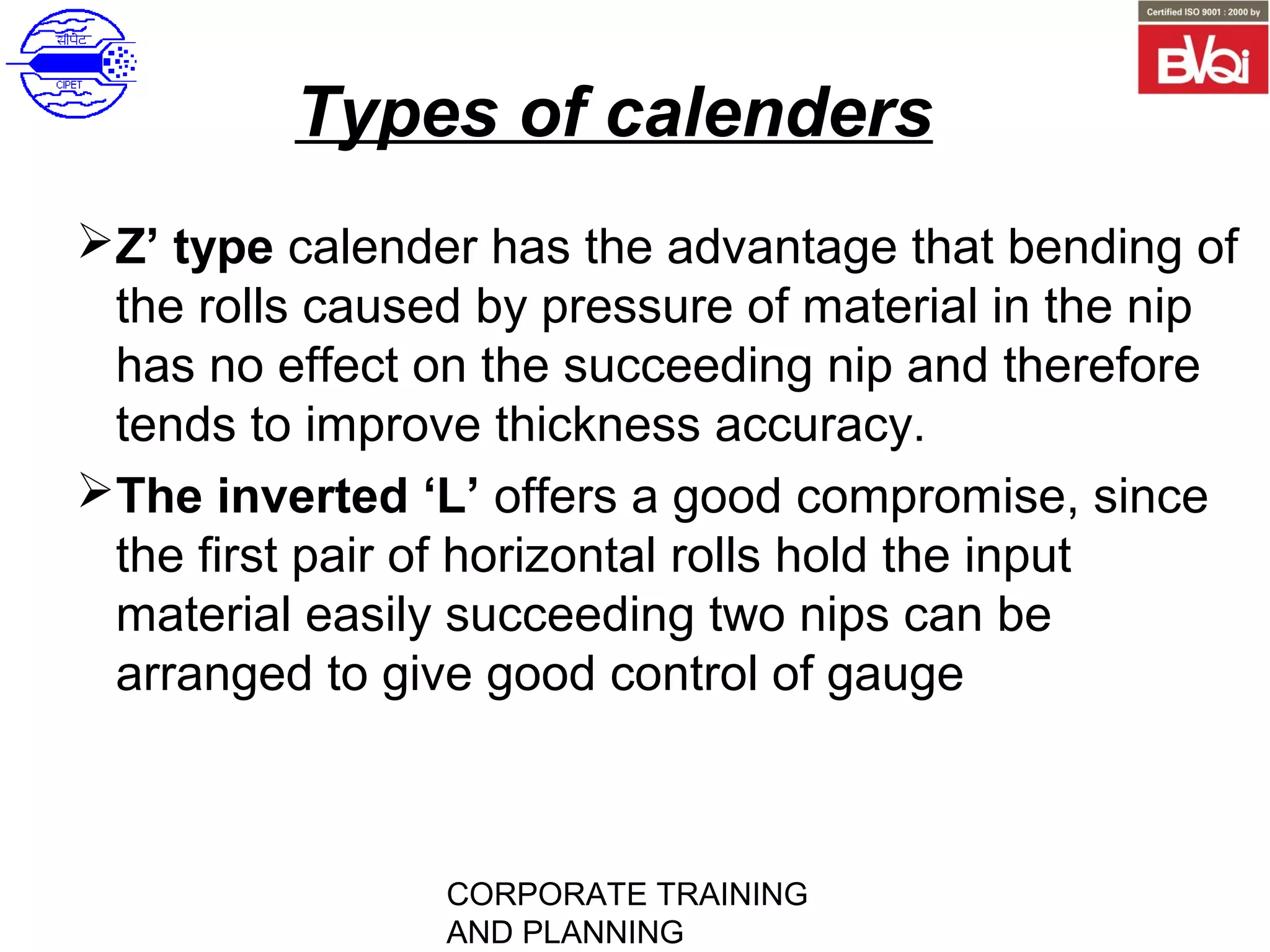 CORPORATE TRAINING
AND PLANNING
Types of calenders
Z’ type calender has the advantage that bending of
the rolls caused by pressure of material in the nip
has no effect on the succeeding nip and therefore
tends to improve thickness accuracy.
The inverted ‘L’ offers a good compromise, since
the first pair of horizontal rolls hold the input
material easily succeeding two nips can be
arranged to give good control of gauge
 
