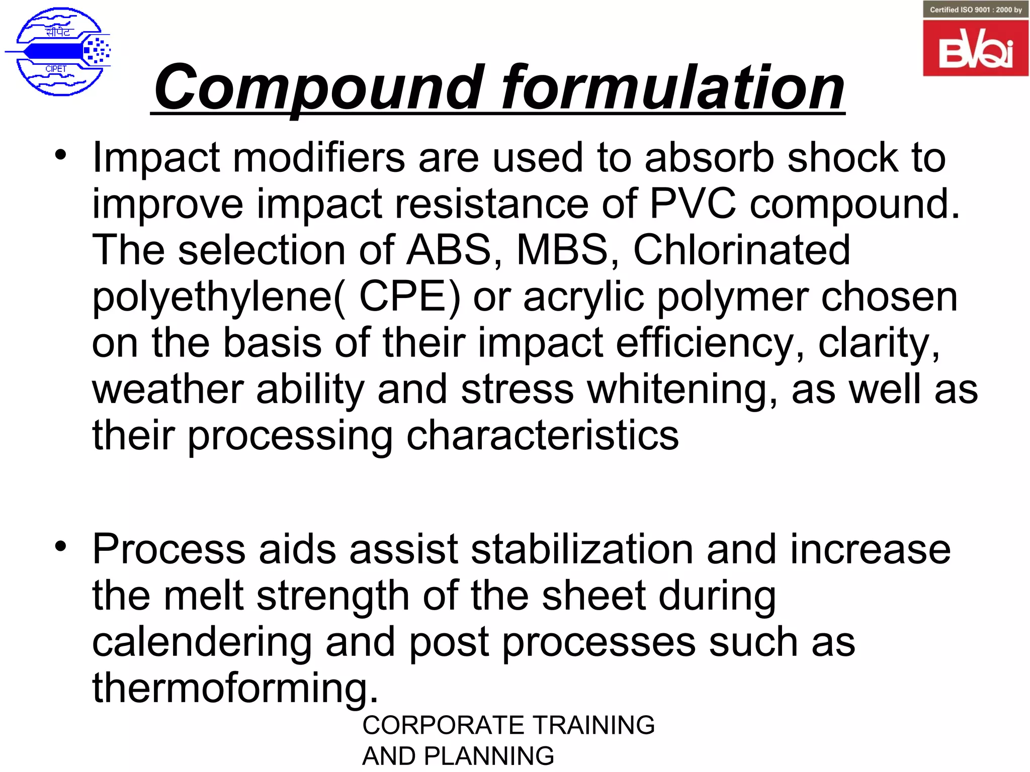 CORPORATE TRAINING
AND PLANNING
Compound formulation
• Impact modifiers are used to absorb shock to
improve impact resistance of PVC compound.
The selection of ABS, MBS, Chlorinated
polyethylene( CPE) or acrylic polymer chosen
on the basis of their impact efficiency, clarity,
weather ability and stress whitening, as well as
their processing characteristics
• Process aids assist stabilization and increase
the melt strength of the sheet during
calendering and post processes such as
thermoforming.
 