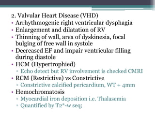 2. Valvular Heart Disease (VHD)
• Arrhythmogenic right ventricular dysphagia
• Enlargement and dilatation of RV
• Thinning of wall, area of dyskinesia, focal
bulging of free wall in systole
• Decreased EF and impair ventricular filling
during diastole
• HCM (Hypertrophied)
▫ Echo detect but RV involvement is checked CMRI
• RCM (Restrictive) vs Constrictive
▫ Constrictive calcified pericardium, WT + 4mm
• Hemochromatosis
▫ Myocardial iron deposition i.e. Thalasemia
▫ Quantified by T2*-w seq;
 