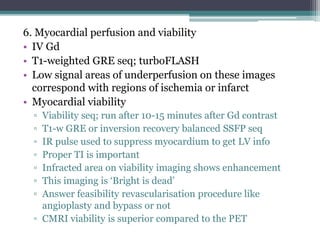 6. Myocardial perfusion and viability
• IV Gd
• T1-weighted GRE seq; turboFLASH
• Low signal areas of underperfusion on these images
correspond with regions of ischemia or infarct
• Myocardial viability
▫ Viability seq; run after 10-15 minutes after Gd contrast
▫ T1-w GRE or inversion recovery balanced SSFP seq
▫ IR pulse used to suppress myocardium to get LV info
▫ Proper TI is important
▫ Infracted area on viability imaging shows enhancement
▫ This imaging is ‘Bright is dead’
▫ Answer feasibility revascularisation procedure like
angioplasty and bypass or not
▫ CMRI viability is superior compared to the PET
 
