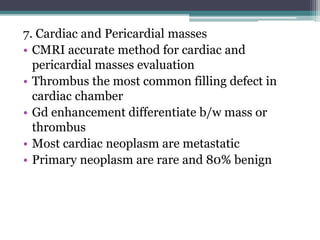 7. Cardiac and Pericardial masses
• CMRI accurate method for cardiac and
pericardial masses evaluation
• Thrombus the most common filling defect in
cardiac chamber
• Gd enhancement differentiate b/w mass or
thrombus
• Most cardiac neoplasm are metastatic
• Primary neoplasm are rare and 80% benign
 