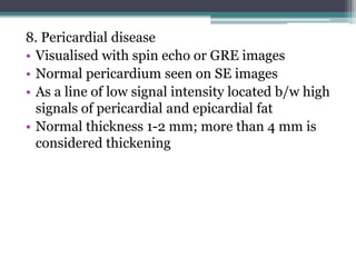 8. Pericardial disease
• Visualised with spin echo or GRE images
• Normal pericardium seen on SE images
• As a line of low signal intensity located b/w high
signals of pericardial and epicardial fat
• Normal thickness 1-2 mm; more than 4 mm is
considered thickening
 