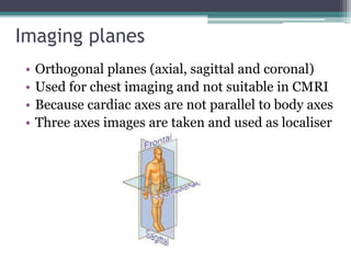 Imaging planes
• Orthogonal planes (axial, sagittal and coronal)
• Used for chest imaging and not suitable in CMRI
• Because cardiac axes are not parallel to body axes
• Three axes images are taken and used as localiser
 