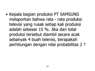 15
• Kepala bagian produksi PT SAMSUNG
melaporkan bahwa rata - rata produksi
televisi yang rusak setiap kali produksi
adalah sebesar 15 %. Jika dari total
produksi tersebut diambil secara acak
sebanyak 4 buah televisi, berapakah
perhitungan dengan nilai probabilitas 2 ?
 