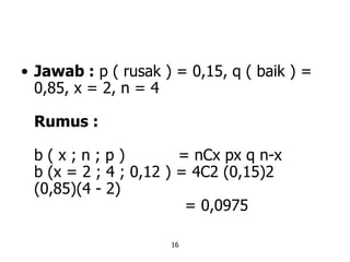 16
• Jawab : p ( rusak ) = 0,15, q ( baik ) =
0,85, x = 2, n = 4
Rumus :
b ( x ; n ; p ) = nCx px q n-x
b (x = 2 ; 4 ; 0,12 ) = 4C2 (0,15)2
(0,85)(4 - 2)
= 0,0975
 