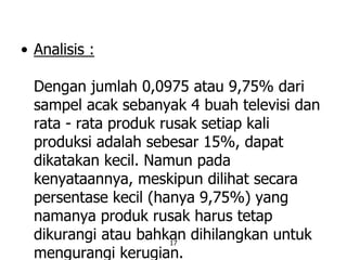 17
• Analisis :
Dengan jumlah 0,0975 atau 9,75% dari
sampel acak sebanyak 4 buah televisi dan
rata - rata produk rusak setiap kali
produksi adalah sebesar 15%, dapat
dikatakan kecil. Namun pada
kenyataannya, meskipun dilihat secara
persentase kecil (hanya 9,75%) yang
namanya produk rusak harus tetap
dikurangi atau bahkan dihilangkan untuk
mengurangi kerugian.
 