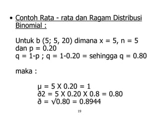 19
• Contoh Rata - rata dan Ragam Distribusi
Binomial :
Untuk b (5; 5, 20) dimana x = 5, n = 5
dan p = 0.20
q = 1-p ; q = 1-0.20 = sehingga q = 0.80
maka :
µ = 5 X 0.20 = 1
ð2 = 5 X 0.20 X 0.8 = 0.80
ð = √0.80 = 0.8944
 