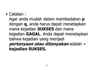 6
• Catatan :
Agar anda mudah dalam membedakan p
dengan q, anda harus dapat menetapkan
mana kejadian SUKSES dan mana
kejadian GAGAL. Anda dapat menetapkan
bahwa kejadian yang menjadi
pertanyaan atau ditanyakan adalah =
kejadian SUKSES.
 