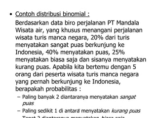 7
• Contoh distribusi binomial :
Berdasarkan data biro perjalanan PT Mandala
Wisata air, yang khusus menangani perjalanan
wisata turis manca negara, 20% dari turis
menyatakan sangat puas berkunjung ke
Indonesia, 40% menyatakan puas, 25%
menyatakan biasa saja dan sisanya menyatakan
kurang puas. Apabila kita bertemu dengan 5
orang dari peserta wisata turis manca negara
yang pernah berkunjung ke Indonesia,
berapakah probabilitas :
– Paling banyak 2 diantaranya menyatakan sangat
puas
– Paling sedikit 1 di antara menyatakan kurang puas
 