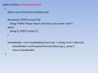 public function showcopy1Action()
{
$form=new FormeFormMyForm();
if(empty($_POST["nume1"])){
$msg="Hello! Please return and enter your name: <br/>";
}else{
$msg=$_POST["nume1"];
}
$viewModel = new ViewModel(array('msg' => $msg,'form'=>$form));
$viewModel->setTemplate('forme/index/copy1_show');
return $viewModel;
}
 