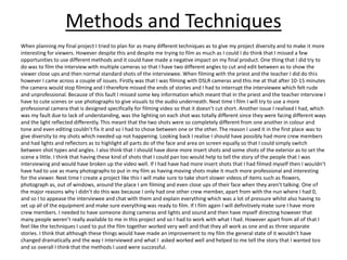 Methods and Techniques
When planning my final project I tried to plan for as many different techniques as to give my project diversity and to make it more
interesting for viewers. However despite this and despite me trying to film as much as I could I do think that I missed a few
opportunities to use different methods and it could have made a negative impact on my final product. One thing that I did try to
do was to film the interview with multiple cameras so that I have two different angles to cut and edit between as to show the
viewer close ups and then normal standard shots of the interviewee. When filming with the priest and the teacher I did do this
however I came across a couple of issues. Firstly was that I was filming with DSLR cameras and this me at that after 10-15 minutes
the camera would stop filming and I therefore missed the ends of stories and I had to interrupt the interviewee which felt rude
and unprofessional. Because of this fault I missed some key information which meant that in the priest and the teacher interview I
have to cute scenes or use photographs to give visuals to the audio underneath. Next time I film I will try to use a more
professional camera that is designed specifically for filming video so that it doesn’t cut short. Another issue I realised I had, which
was my fault due to lack of understanding, was the lighting on each shot was totally different since they were facing different ways
and the light reflected differently. This meant that the two shots were so completely different from one another in colour and
tone and even editing couldn’t fix it and so I had to chose between one or the other. The reason I used it in the first place was to
give diversity to my shots which needed up not happening. Looking back I realise I should have possibly had more crew members
and had lights and reflectors as to highlight all parts do of the face and area on screen equally so that I could simply switch
between shot types and angles. I also think that I should have done more insert shots and some shots of the exterior as to set the
scene a little. I think that having these kind of shots that I could pan too would help to tell the story of the people that I was
interviewing and would have broken up the video well. If I had have had more insert shots that I had filmed myself then I wouldn’t
have had to use as many photographs to put in my film as having moving shots make it much more professional and interesting
for the viewer. Next time I create a project like this I will make sure to take short slower videos of items such as flowers,
photograph as, out of windows, around the place I am filming and even close ups of their face when they aren’t talking. One of
the major reasons why I didn’t do this was because I only had one other crew member, apart from with the nun where I had 0,
and so I to appease the interviewee and chat with them and explain everything which was a lot of pressure whilst also having to
set up all of the equipment and make sure everything was ready to film. If I film again I will definitively make sure I have more
crew members. I needed to have someone doing cameras and lights and sound and then have myself directing however that
many people weren’t really available to me in this project and so I had to work with what I had. However apart from all of that I
feel like the techniques I used to put the film together worked very well and that they all work as one and as three separate
stories. I think that although these things would have made an improvement to my film the general state of it wouldn’t have
changed dramatically and the way I interviewed and what I asked worked well and helped to me tell the story that I wanted too
and so overall I think that the methods I used were successful.
 