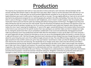 Production
The majority of my production went well as it was only done in three small parts. Each interview I did took between 30-60
minutes and they were filmed a week or two apart from each other. When I went to my first interview to film with the nun I ran
into a couple of issues. Firstly was that my sound assistant Abbie Nicholls cancelled on me at the last minute and my back up
Sophie Grantham was stuck in traffic and so I had to go and film on my own. This was slightly difficult as I had a lot to carry and I
also had to be professional and greet the nun and the people who worked in the office and building. There was then an issue
when it came to filming as I couldn't interview her with headphones, since it meant I couldn’t speak or hear her properly, which
meant that I had to just trust that the audio was working well without having anyone monitoring it. The biggest issue that arose
when filming here was the noise from the road outside. Since the directional microphone was pointing in the direction of the nun
and she was sat by the window it picked up a lot of car and bus sounds which were really loud, however when filming I didn’t
realise this since I wasn’t wearing the headphones. If I were to film again I would definitely go to the location before hand just for
a short time to scan and scout for the specific location that I was wanting to use and then make sure that it is booked out ready
for me. Doing this would mean that I secure somewhere suitable both in low sound and aesthetically. Having good sound will
make my production much more professional and will make what the interviewees or actors say be taken much more seriously. I
am quite happy with the way I framed my interviews as as you can see on the photographs below, the teacher is centred, the nun
is right and the priest is left. I felt that this gave diversity to each interview and also showed how even though they were all talking
about the same thing they each came from a different angle and point of view. The only different thing I would do if I were to film
again would be to have another camera set up for close ups however I would have to make sure that the lighting was right so that
each shot has the same tone and colouring. This would help me to change up the shots used in the documentary and make it
more professional and less boring. Another thing which I should have done yet didn’t since I didn’t have enough crew members,
was to take insert shots of objects and locations, this would have helped to make it look professional and given it more depth and
imagination. My research definitely helped me to understand what and how I should film since I looked closely into existing
products and documentary filmmakers like Louis Theroux. This helped me to understand how to conduct myself with interviewees
and what kind of questions I should ask and how I should be asking the. Altogether I think that my production went well since I
managed to collect all three interviews and they were all very helpful, interesting and exactly what I was wanting.
 