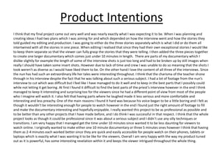Product Intentions
I think that my final project came out very well and was nearly exactly what I was expecting it to be. When I was planning and
creating ideas I had two plans which I was aiming for and which depended on how the interview went and how the stories they
told guided my editing and production. I was going to either do the three stories separately which is what I did or do them all
intertwined with all the stories in one piece. When editing I realised that since they had their own exceptional stories I would like
to keep them separate so that the viewer can fully grasp the stories that they were telling. I then added the three pieces together
to create one larger documentary which comes just under 10 minutes in length. There are parts of my documentary which I
dislike slightly for example the length of some of the interview shots is just too long and had to be broken up by still images when
really I should have taken some insert shots. However due to lack of time and crew I was unable to do so meaning that the shots I
took weren't as diverse as I would have liked them to be. On the other hand I love the content of all three of the interviews. Since
the nun has had such an extraordinary life her tales were interesting throughout. I think that the charisma of the teacher shone
through in his interview despite the fact that he was talking about such a serious subject. I had a lot of footage from the nun’s
interview to cut which was difficult but I feel like I have managed to do it well and to keep in the best parts that I possibly could
while not letting it get boring. At first I found it difficult to find the best parts of the priest’s interview however in the end I think
managed to keep it interesting and surprising too for the viewers since he had a different point of view from most of the people
who I imagine will watch it. I also felt that having parts where he laughed made it less serious and more comfortable and
interesting and less preachy. One of the main reasons I found it hard was because his voice began to be a little boring and I felt as
though it wouldn’t be interesting enough for people to watch however in the end I found just the right amount of footage to fill
and make the documentary interesting and hopefully enjoyable. I really wanted this project to be as professional as possible and
to be better than any other projects that I have made before, and I do think I was successful in that respect. I think that the whole
project looks as though it could be professional since it was about a serious subject and I didn’t use any silly techniques or
transitions. I am very happy that I managed get the time under 10 minutes since wanted it to be less daunting for viewers to
watch online. I originally wanted to make either one 10 minute documentary or three 5 minutes ones however I think that having
them as 2-4 minutes each worked better since they are quick and easily accessible for people watch on their phones, tablets or
laptops which is exactly what I was wanting it to be like for the viewers. Overall I am very happy with the way my product tuned
out as it is powerful, has some interesting revelation within it and keeps the viewer intrigued throughout the whole thing.
 