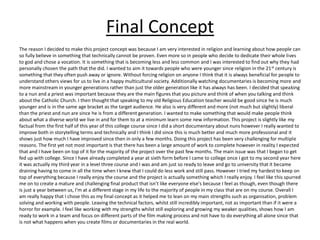 Final Concept
The reason I decided to make this project concept was because I am very interested in religion and learning about how people can
so fully believe in something that technically cannot be proven. Even more so in people who decide to dedicate their whole lives
to god and chose a vocation. It is something that is becoming less and less common and I was interested to find out why they had
personally chosen the path that the did. I wanted to aim it towards people who were younger since religion in the 21st century is
something that they often push away or ignore. Without forcing religion on anyone I think that it is always beneficial for people to
understand others views for us to live in a happy multicultural society. Additionally watching documentaries is becoming more and
more mainstream in younger generations rather than just the older generation like it has always has been. I decided that speaking
to a nun and a priest was important because they are the main figures that you picture and think of when you talking and think
about the Catholic Church. I then thought that speaking to my old Religious Education teacher would be good since he is much
younger and is in the same age bracket as the target audience. He also is very different and more (not much but slightly) liberal
than the priest and nun are since he is from a different generation. I wanted to make something that would make people think
about what a diverse world we live in and for them to at a minimum learn some new information. This project is slightly like my
factual from the first half of this year of this college course since I did a short documentary about nuns however I really wanted to
improve both in storytelling terms and technically and I think I did since this is much better and much more professional and it
shows just how much I have improved since then in only a few months. Doing this project has been very challenging for multiple
reasons. The first yet not most important is that there has been a large amount of work to complete however in reality I expected
that and I have been on top of it for the majority of the project over the past few months. The main issue was that I began to get
fed up with college. Since I have already completed a year at sixth form before I came to college once I got to my second year here
it was actually my third year in a level three course and I was and am just so ready to leave and go to university that it became
draining having to come in all the time when I knew that I could do less work and still pass. However I tried my hardest to keep on
top of everything because I really enjoy the course and the project is actually something which I really enjoy. I feel like this spurred
me on to create a mature and challenging final product that isn’t like everyone else's because I feel as though, even though there
is just a year between us, I’m at a different stage in my life to the majority of people in my class that are on my course. Overall I
am really happy that I chose this as my final concept as it helped me to lean on my main strengths such as organisation, problem
solving and working with people. Leaving the technical factors, whilst still incredibly important, not as important than if it were a
horror for example. I feel like working with my strengths whilst still exploring and growing my weaker qualities, shows how I am
ready to work in a team and focus on different parts of the film making process and not have to do everything all alone since that
is not what happens when you create films or documentaries in the real world.
 