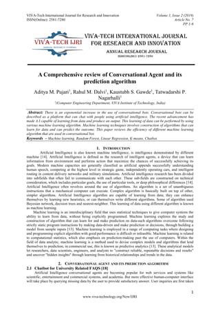 VIVA-Tech International Journal for Research and Innovation Volume 1, Issue 2 (2019)
ISSN(Online): 2581-7280 Article No. 7
PP 1-6
1
www.viva-technology.org/New/IJRI
A Comprehensive review of Conversational Agent and its
prediction algorithm
Aditya M. Pujari1
, Rahul M. Dalvi1
, Kaustubh S. Gawde1
, Tatwadarshi P.
Nagarhalli1
1
(Computer Engineering Department, VIVA Institute of Technology, India)
Abstract: There is an exponential increase in the use of conversational bots. Conversational bots can be
described as a platform that can chat with people using artificial intelligence. The recent advancement has
made A.I capable of learning from data and produce an output. This learning of data can be performed by using
various machine learning algorithm. Machine learning techniques involves construction of algorithms that can
learn for data and can predict the outcome. This paper reviews the efficiency of different machine learning
algorithm that are used in conversational bot.
Keywords – Machine learning, Random Forest, Linear Regression, K-means, Chatbot.
1. INTRODUCTION
Artificial Intelligence is also known machine intelligence, is intelligence demonstrated by different
machine [14]. Artificial Intelligence is defined as the research of intelligent agents, a device that can learn
information from environment and performs action that maximize the chances of successfully achieving its
goals. Modern machine capacities are generally classified as artificial appends successfully understanding
human speech, competing at the highest level in strategic game, independently operating cars, and intelligent
routing in content delivery networks and military simulations. Artificial intelligence research has been divided
into subfields that often fail to communicate with each other. These sub-fields are constructed on technical
consideration, which includes particular goals, the use of particular tools, or deep philosophical differences [14].
Artificial Intelligence often revolves around the use of algorithms. An algorithm is a set of unambiguous
instructions that a mechanical computer can execute. Complex algorithm is basically built on top of other,
simpler algorithms. Artificial Intelligence algorithm are capable of learning from data; they can enhance
themselves by learning new heuristics, or can themselves write different algorithms. Some of algorithm used
Bayesian network, decision trees and nearest-neighbor. This learning of data using different algorithm is known
as machine learning.
Machine learning is an interdisciplinary field that uses statistical techniques to give computer systems the
ability to learn from data, without being explicitly programmed. Machine learning explores the study and
construction of algorithm that can learn for and make prediction on data-such algorithms overcome following
strictly static program instructions by making data-driven and make prediction or decisions, through building a
model from sample inputs [13]. Machine learning is employed in a range of computing tasks where designing
and programming explicit algorithm with good performance is difficult or infeasible. Machine learning is related
to computational statistics, which also emphasis on prediction-making past the use of computers. Within the
field of data analytic, machine learning is a method used to devise complex models and algorithms that lend
themselves to prediction; in commercial use, this is known as predictive analytics [13]. These analytical models
let researchers, data scientists, engineers, and analysts to "construct reliable, repeatable decisions and results"
and uncover "hidden insights" through learning from historical relationships and trends in the data.
2. CONVERSATIONAL AGENT AND ITS PREDICTION ALGORITHM
2.1 Chatbot for University Related FAQS [18]
Artificial Intelligence conversational agents are becoming popular for web services and systems like
scientific, entertainment and commercial systems, and academia. But more effective human-computer interface
will take place by querying missing data by the user to provide satisfactory answer. User inquiries are first taken
 