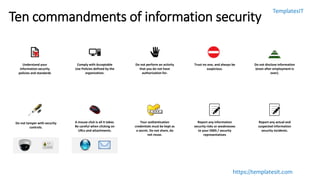 TemplatesIT
https://templatesit.com
Ten commandments of information security
Understand your
information security
policies and standards
Comply with Acceptable
Use Policies defined by the
organization.
Do not perform an activity
that you do not have
authorization for.
Trust no one, and always be
suspicious.
Do not disclose information
(even after employment is
over).
A mouse click is all it takes.
Be careful when clicking on
URLs and attachments.
Your authentication
credentials must be kept as
a secret. Do not share, do
not reuse.
Do not tamper with security
controls.
Report any information
security risks or weaknesses
to your ISMS / security
representatives
Report any actual and
suspected information
security incidents.
 