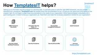 TemplatesIT
https://templatesit.com
How TemplatesIT helps?
ISMS Framework
Documents
Information Security
Policy – A
comprehensive set
Security Risk
management framework
Audit Framework
Security Incident
Handling Procedures
Security Procedures Security KPI and KRIs … and more
Preview and Buy!
Setting up an information security program is a daunting task. It could take years to write the right ISMS framework, security policies,
standards and procedures. TemplatesIT.com has already done that documentation for you, so that you can spend your time setting up the
program right. Do not forget to adapt these documentations to the needs of your organization. While these templates undoubtedly are a
good starting point, it doesn't know your organization yet. Read them and make the necessary adaptations needed for your organization!
 