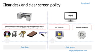 TemplatesIT
https://templatesit.com
Clear desk and clear screen policy
Clear Desk Clear Screen
Lock away these objects when you are away: Disks, printed documents, keys to
drawers, external storage media, USB drives, other portable equipments etc.
Lock your screen Shutdown your devices
 