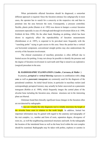 When periodontitis affected furcations should be diagnosed, a somewhat
different approach is required. Since the furcation entrance lies subgingivally in most
cases, the operator has to search for a concavity at the respective site and then to
penetrate into the area between the roots. Consequently, a pressure controlled,
flexible, plastic probe (Hunter et al. 1992) was shown to hamper a correct furcation
assessment especially in case of a through-and-through involvement (Kim et al. 1996,
Eickholz & Kim 1998). On the other hand, bleeding on probing, which has been
shown to negatively affect the reproducibility of furcation measurements
(Steinbrenner et al. 1997), is expected to be provoked more frequently with the
‘‘searching probe’’ trying to gain access to this area. Since the pocket has a vertical
and horizontal component, conventional straight probes may also underestimate the
severity of the furcation involvement.
The clinical examination of maxillary premolars is often difficult due to
limited access for probing. It may not always be possible to identify the presence and
the degree of furcation involvement in such teeth until flap is raised in an explorative
(surgical) procedure in the area.
B) RADIOGRAPHIC EXAMINATION ( Lindhe , Carranza, & Muller )
In practice, periapical or vertical bitewing exposures in combination with a long
cone as well as panoramic tomograms are commonly used for the diagnosis of the
periodontal condition. An initial furcal lesion, in particular in maxillary molars (and
correspondingly periapical lesions), may actually be better uncovered on a panoramic
tomogram (Rohlin et al. 1989), which frequently images the central plane of the
alveolar bone including the furcation area, whereas structures not in the interesting
plane are blurred.
Glickman found that clinically significant tissue changes in the furcation often
are not detected by radiographs.
X-rays are virtually the only diagnostic tool to reliably determine the height of
the alveolar bone crest in relation to the tooth length. In addition, limited but
important information may be gained with regard to the anatomy and topography of
the root complex, i.e., number and form of roots, separation degree, divergence of
roots etc., as well the neighbouring anatomical structures and teeth. In the radiographs
the location of the interdental bone as well as the bone level within the root complex
should be examined. Radiographs may be taken with probes, explores or curettes in
 