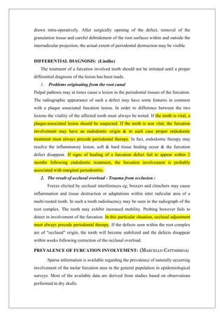 drawn intra-operatively. After surgically opening of the defect, removal of the
granulation tissue and careful debridement of the root surfaces within and outside the
interradicular projection, the actual extent of periodontal destruction may be visible.
DIFFERENTIAL DIAGNOSIS: (Lindhe)
The treatment of a furcation involved tooth should not be initiated until a proper
differential diagnosis of the lesion has been made.
1. Problems originating from the root canal
Pulpal pathosis may at times cause a lesion in the periodontal tissues of the furcation.
The radiographic appearance of such a defect may have some features in common
with a plaque associated furcation lesion. In order to difference between the two
lesions the vitality of the affected tooth must always be tested. If the tooth is vital, a
plaque-associated lesion should be suspected. If the tooth is non vital, the furcation
involvement may have an endodontic origin & in such case proper endodontic
treatment must always precede periodontal therapy. In fact, endodontic therapy may
resolve the inflammatory lesion, soft & hard tissue healing occur & the furcation
defect disappear. If signs of healing of a furcation defect fail to appear within 2
months following endodontic treatment, the furcation involvement is probably
associated with marginal periodontitis.
2. The result of occlusal overload - Trauma from occlusion :
Forces elicited by occlusal interferences eg; bruxers and clenchers may cause
inflammation and tissue destruction or adaptations within inter radicular area of a
multi-rooted tooth. In such a tooth radiolucency may be seen in the radiograph of the
root complex. The tooth may exhibit increased mobility. Probing however fails to
detect in involvement of the furcation. In this particular situation, occlusal adjustment
must always precede periodontal therapy. If the defects seen within the root complex
are of "occlusal" origin, the tooth will become stabilized and the defects disappear
within weeks following correction of the occlusal overload.
PREVALENCE OF FURCATION INVOLVEMENT: (MARCELLO CATTABRIGA)
Sparse information is available regarding the prevalence of naturally occurring
involvement of the molar furcation area in the general population in epidemiological
surveys. Most of the available data are derived from studies based on observations
performed in dry skulls.
 
