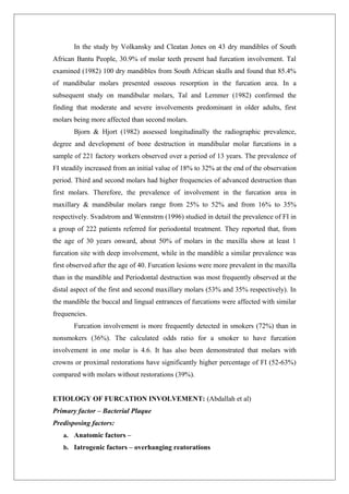 In the study by Volkansky and Cleatan Jones on 43 dry mandibles of South
African Bantu People, 30.9% of molar teeth present had furcation involvement. Tal
examined (1982) 100 dry mandibles from South African skulls and found that 85.4%
of mandibular molars presented osseous resorption in the furcation area. In a
subsequent study on mandibular molars, Tal and Lemmer (1982) confirmed the
finding that moderate and severe involvements predominant in older adults, first
molars being more affected than second molars.
Bjorn & Hjort (1982) assessed longitudinally the radiographic prevalence,
degree and development of bone destruction in mandibular molar furcations in a
sample of 221 factory workers observed over a period of 13 years. The prevalence of
FI steadily increased from an initial value of 18% to 32% at the end of the observation
period. Third and second molars had higher frequencies of advanced destruction than
first molars. Therefore, the prevalence of involvement in the furcation area in
maxillary & mandibular molars range from 25% to 52% and from 16% to 35%
respectively. Svadstrom and Wennstrm (1996) studied in detail the prevalence of FI in
a group of 222 patients referred for periodontal treatment. They reported that, from
the age of 30 years onward, about 50% of molars in the maxilla show at least 1
furcation site with deep involvement, while in the mandible a similar prevalence was
first observed after the age of 40. Furcation lesions were more prevalent in the maxilla
than in the mandible and Periodontal destruction was most frequently observed at the
distal aspect of the first and second maxillary molars (53% and 35% respectively). In
the mandible the buccal and lingual entrances of furcations were affected with similar
frequencies.
Furcation involvement is more frequently detected in smokers (72%) than in
nonsmokers (36%). The calculated odds ratio for a smoker to have furcation
involvement in one molar is 4.6. It has also been demonstrated that molars with
crowns or proximal restorations have significantly higher percentage of FI (52-63%)
compared with molars without restorations (39%).
ETIOLOGY OF FURCATION INVOLVEMENT: (Abdallah et al)
Primary factor – Bacterial Plaque
Predisposing factors:
a. Anatomic factors –
b. Iatrogenic factors – overhanging reatorations
 