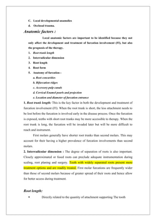 C. Local developmental anamolies
d. Occlusal trauma.
Anatomic factors :
Local anatomic factors are important to be identified because they not
only affect the development and treatment of furcation involvement (FI), but also
the prognosis of the therapy.
1. Root trunk length
2. Interradicular dimension
3. Root length
4. Root form
5. Anatomy of furcation :
a. Root concavities
b. Bifurcation ridges
c. Accessory pulp canals
d. Cervical Enamel pearls and projection
e. Location and diameter of furcation entrance
1. Root trunk length: This is the key factor in both the development and treatment of
furcation involvement (FI). When the root trunk is short, the less attachment needs to
be lost before the furcation is involved early in the disease process. Once the furcation
is exposed, teeths with short root trunks may be more accessible to therapy. When the
root trunk is long, the furcation will be invaded later but will be more difficult to
reach and instrument.
First molars generally have shorter root trunks than second molars. This may
account for their having a higher prevalence of furcation involvements than second
molars.
2. Interradicular dimension : The degree of separation of roots is also important.
Closely approximated or fused roots can preclude adequate instrumentation during
scaling, root planing and surgery. Teeth with widely separated roots present more
treatment options and are readily treated. First molar furcations are frequently wider
than those of second molars because of greater spread of their roots and hence allow
for better access during treatment.
Root length:
 Directly related to the quantity of attachment supporting The tooth
 
