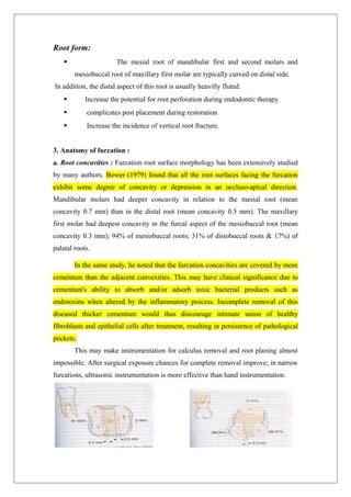 Root form:
 The mesial root of mandibular first and second molars and
mesiobuccal root of maxillary first molar are typically curved on distal side.
In addition, the distal aspect of this root is usually heavilly fluted.
 Increase the potential for root perforation during endodontic therapy
 complicates post placement during restoration
 Increase the incidence of vertical root fracture.
3. Anatomy of furcation :
a. Root concavities : Furcation root surface morphology has been extensively studied
by many authors. Bower (1979) found that all the root surfaces facing the furcation
exhibit some degree of concavity or depression in an occluso-apical direction.
Mandibular molars had deeper concavity in relation to the mesial root (mean
concavity 0.7 mm) than in the distal root (mean concavity 0.5 mm). The maxillary
first molar had deepest concavity in the furcal aspect of the mesiobuccal root (mean
concavity 0.3 mm); 94% of mesiobuccal roots; 31% of distobuccal roots & 17%) of
palatal roots.
In the same study, he noted that the furcation concavities are covered by more
cementum than the adjacent convexities. This may have clinical significance due to
cementum's ability to absorb and/or adsorb toxic bacterial products such as
endotoxins when altered by the inflammatory process. Incomplete removal of this
diseased thicker cementum would thus discourage intimate union of healthy
fibroblasts and epithelial cells after treatment, resulting in persistence of pathological
pockets.
This may make instrumentation for calculus removal and root planing almost
impossible. After surgical exposure chances for complete removal improve; in narrow
furcations, ultrasonic instrumentation is more effective than hand instrumentation.
 