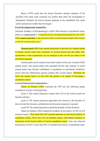 Bower (1979) noted that the buccal furcation entrance diameter of the
maxillary first molar teeth examined was smaller than either the mesiopalatal or
distopalatal. Similarly the buccal entrance diameter in the mandibular first molar
teeth examined was smaller than the lingual.
Local developmental anamolies:
American Academy of Periodontology's (AAP) 1986 Glossary of periodontal terms,
defines an enamel pearl as "a small focal mass of enamel formed apical to the CEJ",
while enamel projection is "an extension of the cervical enamel margin either toward
or into the root furcation area ".
.
Enamel pearls differ from enamel projections in that they are isolated islands
of ectopic enamel rather than extensions of coronal enamel and also differ from
enamelomas in that enamelomas are not attached to the root but are found in the
periodontal ligament.
Enamel pearls can be found on any lateral surface of the root. Cavanah (1965)
studied molars with enamel pearls and concluded that the only situation in which
enamel pearls may become contributors or predispose to periodontal breakdown
occurs when the inflammatory process contacts their coronal aspect. Therefore, the
closer the enamel pearl is to the CEJ, the greater is its chance of becoming a
contributory factor.
Cervical Enamel pearls and projection :
Master & Hoskins (1964) classified the CEP into the following grades
according to severity of the projections:
grade I: The enamel projection extends from CEJ of the tooth towards the
furcation entrance
grade II, The enamel projection approaches the entrance to the furcation. It
does not enter the furcation, and therefore no horizontal component is present.
grade III: The enamel projection extends horizontally into the furcation.
Master & Hoskins (1964) studied the incidence & prevalence of CEP on 474
extracted molars. They found that CEP occurred primarily on the buccal surfaces of
mandibular molars, 28.6% and 17% on maxillary molars, with highest incidence of
occurrence on the buccal surface of second mandibular molars. They also observed
the presence of CEP in more than 90% of isolated furca lesions of mandibular teeth.
 
